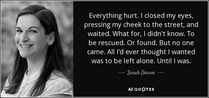 Everything hurt. I closed my eyes, pressing my cheek to the street, and waited. What for, I didn't know. To be rescued. Or found. But no one came. All I'd ever thought I wanted was to be left alone. Until I was. - Sarah Dessen