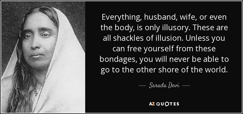 Everything, husband, wife, or even the body, is only illusory. These are all shackles of illusion. Unless you can free yourself from these bondages, you will never be able to go to the other shore of the world. - Sarada Devi
