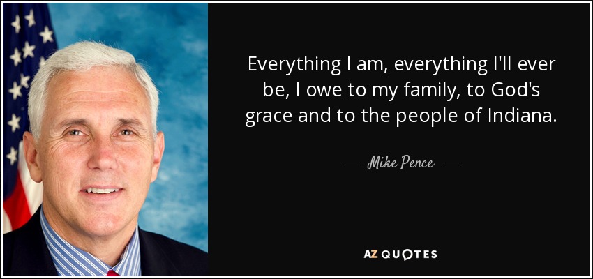 Everything I am, everything I'll ever be, I owe to my family, to God's grace and to the people of Indiana. - Mike Pence