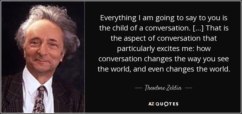 Everything I am going to say to you is the child of a conversation. [...] That is the aspect of conversation that particularly excites me: how conversation changes the way you see the world, and even changes the world. - Theodore Zeldin