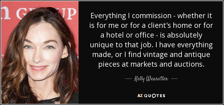 Everything I commission - whether it is for me or for a client's home or for a hotel or office - is absolutely unique to that job. I have everything made, or I find vintage and antique pieces at markets and auctions. - Kelly Wearstler