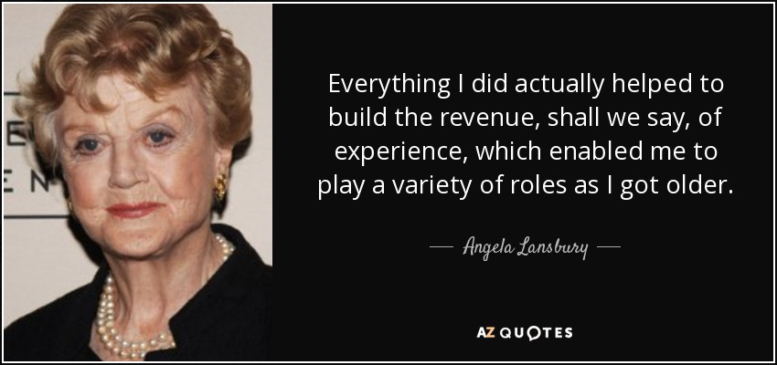 Everything I did actually helped to build the revenue, shall we say, of experience, which enabled me to play a variety of roles as I got older. - Angela Lansbury