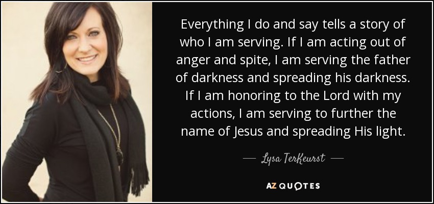 Everything I do and say tells a story of who I am serving. If I am acting out of anger and spite, I am serving the father of darkness and spreading his darkness. If I am honoring to the Lord with my actions, I am serving to further the name of Jesus and spreading His light. - Lysa TerKeurst