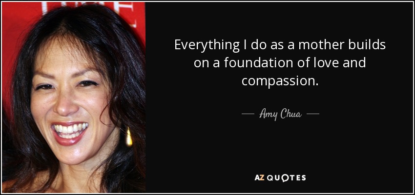 Everything I do as a mother builds on a foundation of love and compassion. - Amy Chua