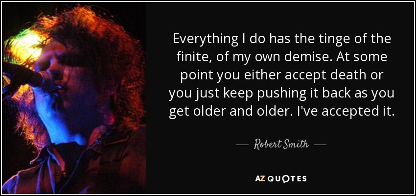 Everything I do has the tinge of the finite, of my own demise. At some point you either accept death or you just keep pushing it back as you get older and older. I've accepted it. - Robert Smith