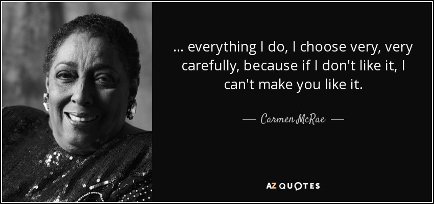 ... everything I do, I choose very, very carefully, because if I don't like it, I can't make you like it. - Carmen McRae