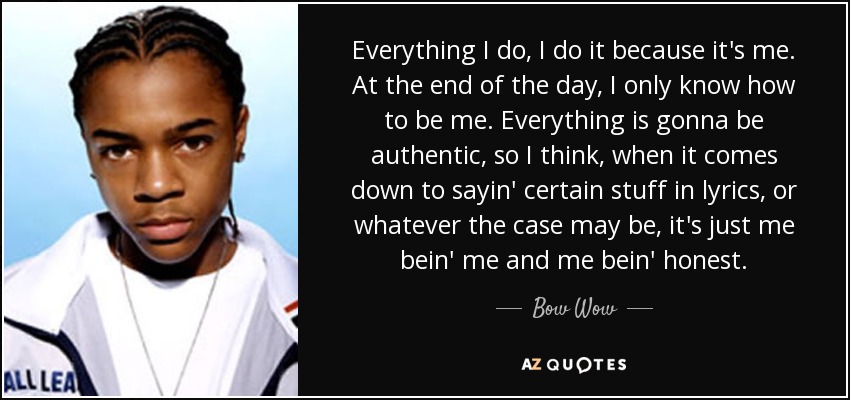 Everything I do, I do it because it's me. At the end of the day, I only know how to be me. Everything is gonna be authentic, so I think, when it comes down to sayin' certain stuff in lyrics, or whatever the case may be, it's just me bein' me and me bein' honest. - Bow Wow
