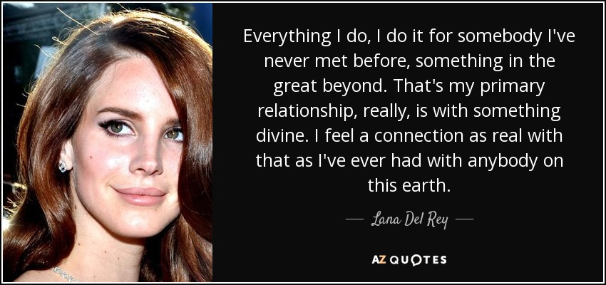 Everything I do, I do it for somebody I've never met before, something in the great beyond. That's my primary relationship, really, is with something divine. I feel a connection as real with that as I've ever had with anybody on this earth. - Lana Del Rey