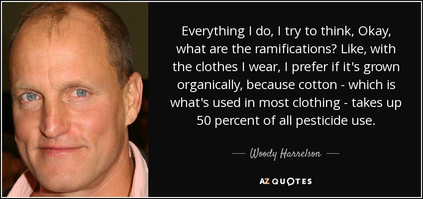 Everything I do, I try to think, Okay, what are the ramifications? Like, with the clothes I wear, I prefer if it's grown organically, because cotton - which is what's used in most clothing - takes up 50 percent of all pesticide use. - Woody Harrelson