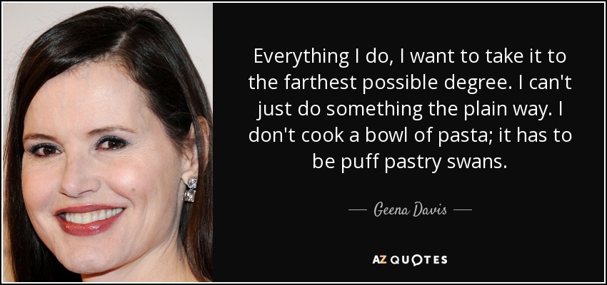 Everything I do, I want to take it to the farthest possible degree. I can't just do something the plain way. I don't cook a bowl of pasta; it has to be puff pastry swans. - Geena Davis