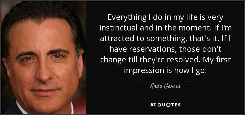 Everything I do in my life is very instinctual and in the moment. If I'm attracted to something, that's it. If I have reservations, those don't change till they're resolved. My first impression is how I go. - Andy Garcia