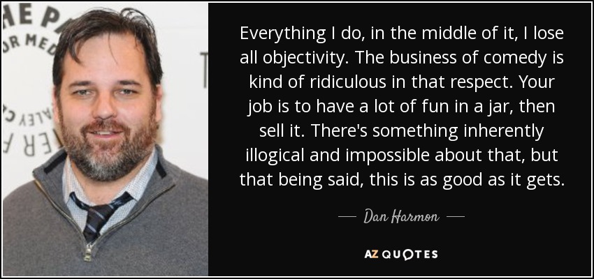 Everything I do, in the middle of it, I lose all objectivity. The business of comedy is kind of ridiculous in that respect. Your job is to have a lot of fun in a jar, then sell it. There's something inherently illogical and impossible about that, but that being said, this is as good as it gets. - Dan Harmon