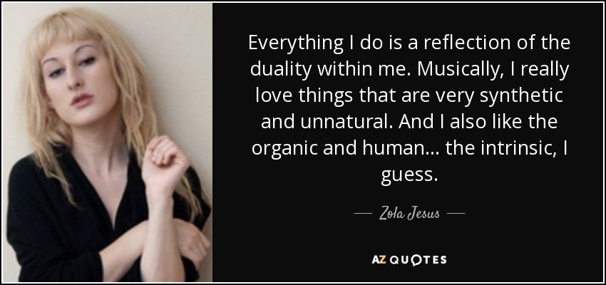 Everything I do is a reflection of the duality within me. Musically, I really love things that are very synthetic and unnatural. And I also like the organic and human... the intrinsic, I guess. - Zola Jesus
