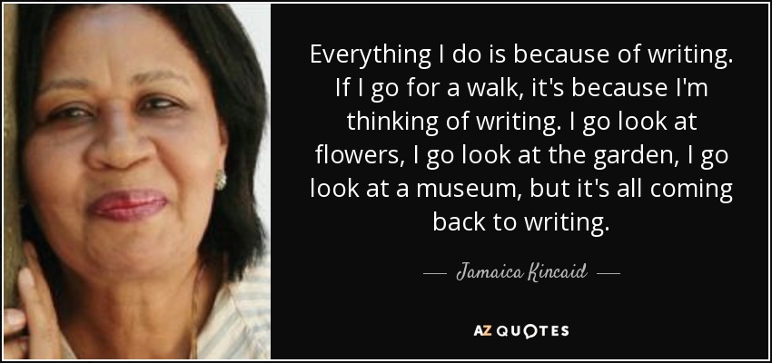 Everything I do is because of writing. If I go for a walk, it's because I'm thinking of writing. I go look at flowers, I go look at the garden, I go look at a museum, but it's all coming back to writing. - Jamaica Kincaid