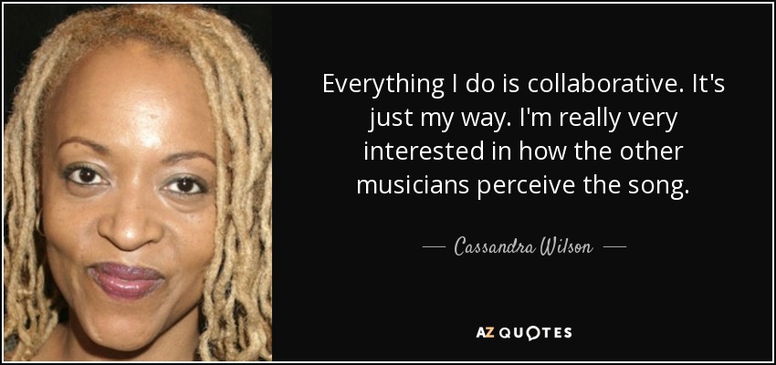Everything I do is collaborative. It's just my way. I'm really very interested in how the other musicians perceive the song. - Cassandra Wilson