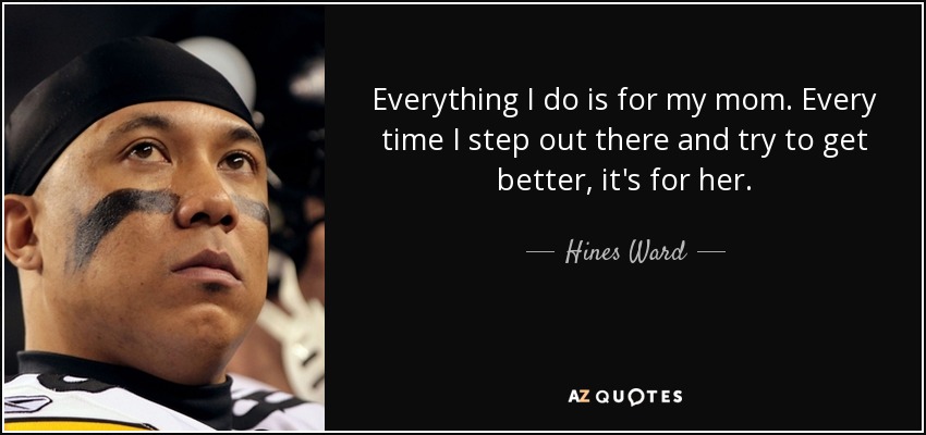 Everything I do is for my mom. Every time I step out there and try to get better, it's for her. - Hines Ward