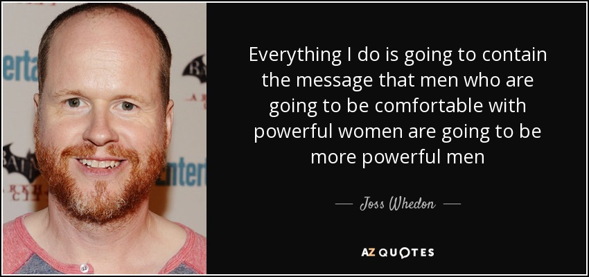 Everything I do is going to contain the message that men who are going to be comfortable with powerful women are going to be more powerful men - Joss Whedon