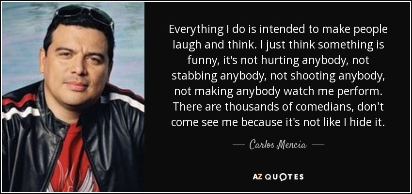Everything I do is intended to make people laugh and think. I just think something is funny, it's not hurting anybody, not stabbing anybody, not shooting anybody, not making anybody watch me perform. There are thousands of comedians, don't come see me because it's not like I hide it. - Carlos Mencia