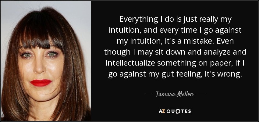 Everything I do is just really my intuition, and every time I go against my intuition, it's a mistake. Even though I may sit down and analyze and intellectualize something on paper, if I go against my gut feeling, it's wrong. - Tamara Mellon