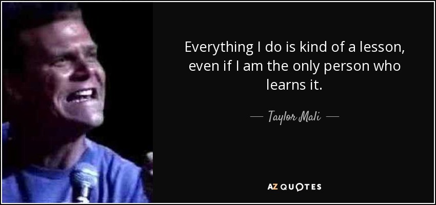Everything I do is kind of a lesson, even if I am the only person who learns it. - Taylor Mali