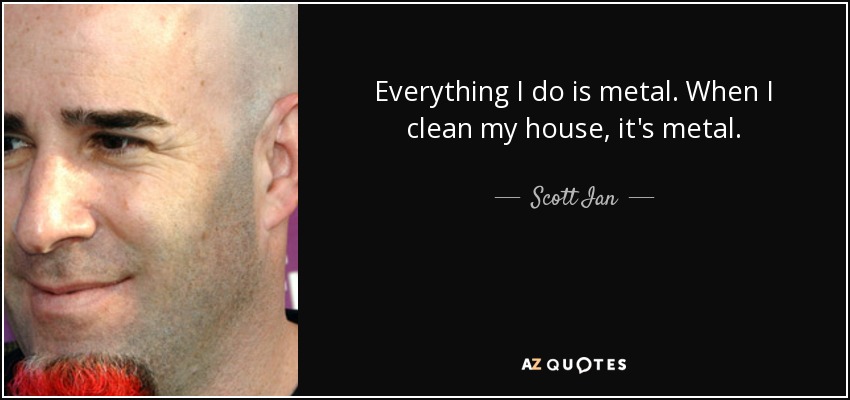 Everything I do is metal. When I clean my house, it's metal. - Scott Ian
