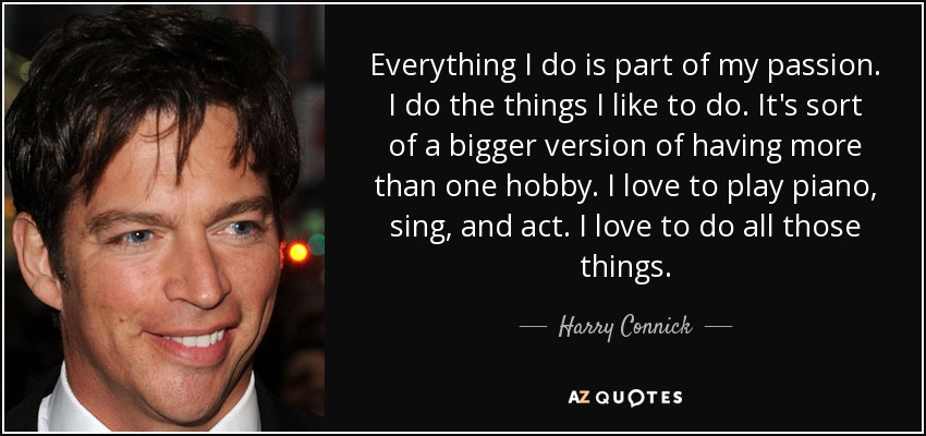 Everything I do is part of my passion. I do the things I like to do. It's sort of a bigger version of having more than one hobby. I love to play piano, sing, and act. I love to do all those things. - Harry Connick, Jr.
