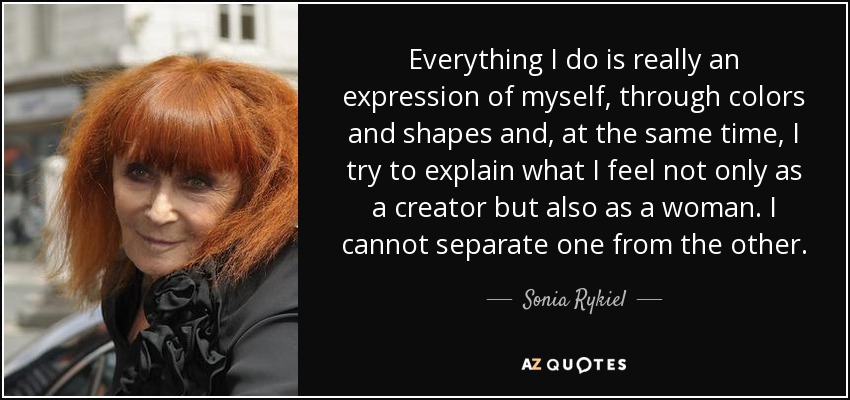 Everything I do is really an expression of myself, through colors and shapes and, at the same time, I try to explain what I feel not only as a creator but also as a woman. I cannot separate one from the other. - Sonia Rykiel