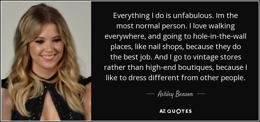 Everything I do is unfabulous. Im the most normal person. I love walking everywhere, and going to hole-in-the-wall places, like nail shops, because they do the best job. And I go to vintage stores rather than high-end boutiques, because I like to dress different from other people. - Ashley Benson