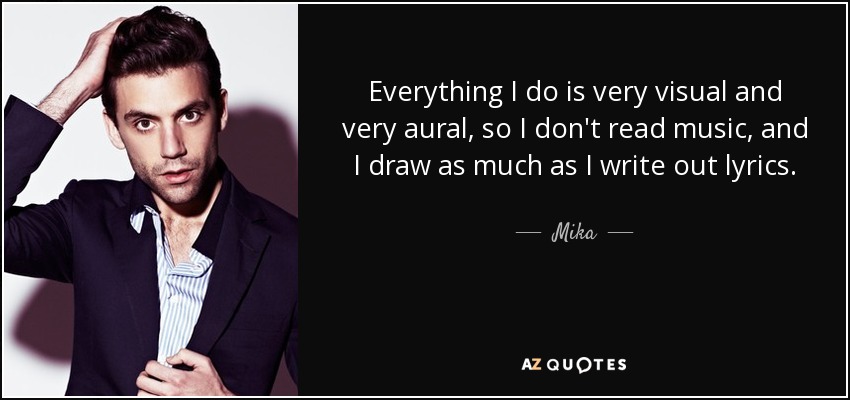 Everything I do is very visual and very aural, so I don't read music, and I draw as much as I write out lyrics. - Mika