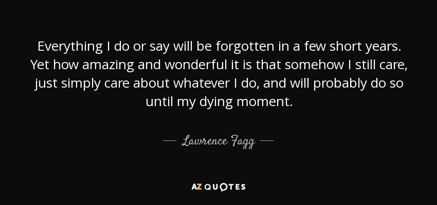 Everything I do or say will be forgotten in a few short years. Yet how amazing and wonderful it is that somehow I still care, just simply care about whatever I do, and will probably do so until my dying moment. - Lawrence Fagg