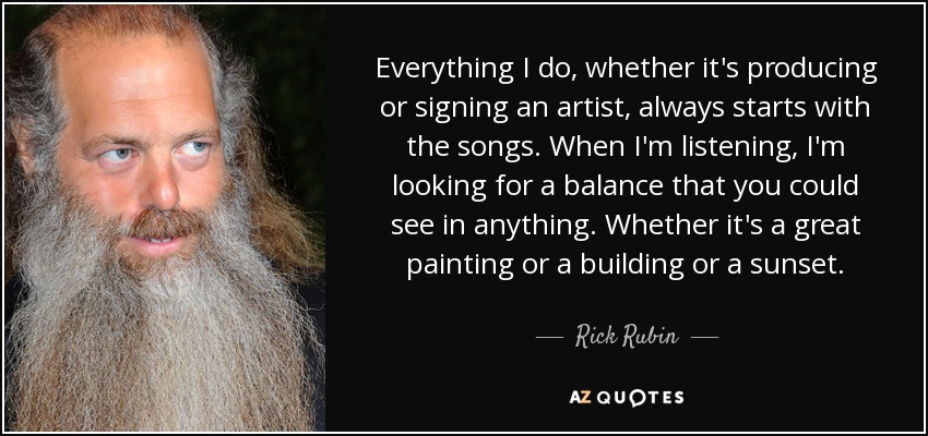 Everything I do, whether it's producing or signing an artist, always starts with the songs. When I'm listening, I'm looking for a balance that you could see in anything. Whether it's a great painting or a building or a sunset. - Rick Rubin