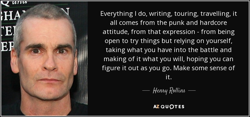 Everything I do, writing, touring, travelling, it all comes from the punk and hardcore attitude, from that expression - from being open to try things but relying on yourself, taking what you have into the battle and making of it what you will, hoping you can figure it out as you go. Make some sense of it. - Henry Rollins