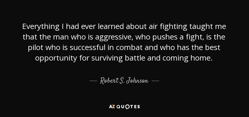 Everything I had ever learned about air fighting taught me that the man who is aggressive, who pushes a fight, is the pilot who is successful in combat and who has the best opportunity for surviving battle and coming home. - Robert S. Johnson