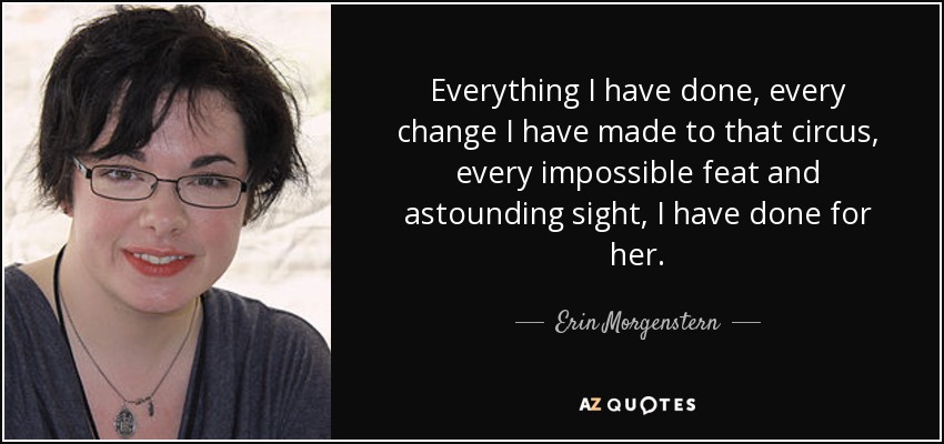 Everything I have done, every change I have made to that circus, every impossible feat and astounding sight, I have done for her. - Erin Morgenstern