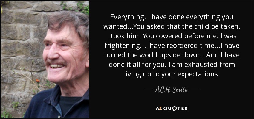 Everything. I have done everything you wanted...You asked that the child be taken. I took him. You cowered before me. I was frightening...I have reordered time...I have turned the world upside down...And I have done it all for you. I am exhausted from living up to your expectations. - A.C.H. Smith