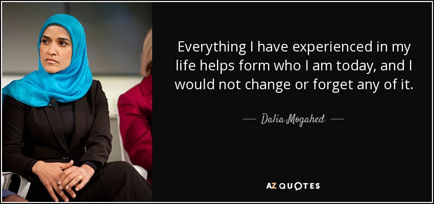 Everything I have experienced in my life helps form who I am today, and I would not change or forget any of it. - Dalia Mogahed