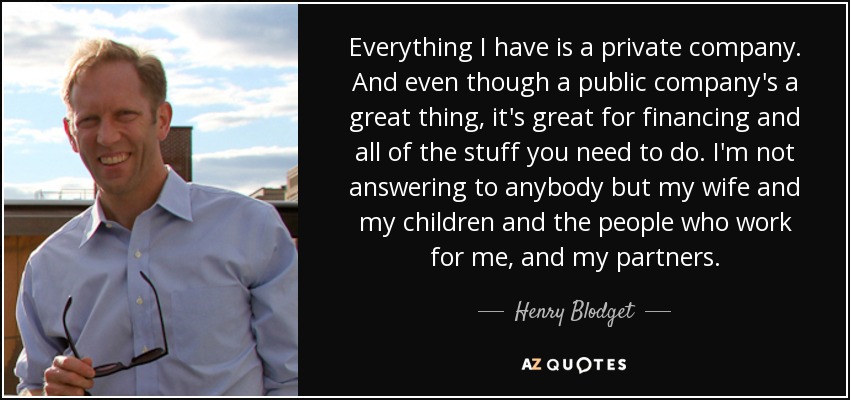 Everything I have is a private company. And even though a public company's a great thing, it's great for financing and all of the stuff you need to do. I'm not answering to anybody but my wife and my children and the people who work for me, and my partners. - Henry Blodget