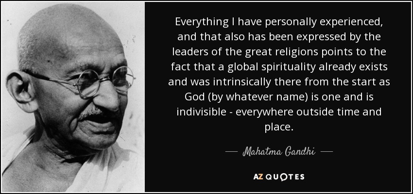 Everything I have personally experienced, and that also has been expressed by the leaders of the great religions points to the fact that a global spirituality already exists and was intrinsically there from the start as God (by whatever name) is one and is indivisible - everywhere outside time and place. - Mahatma Gandhi