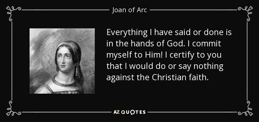 Everything I have said or done is in the hands of God. I commit myself to Him! I certify to you that I would do or say nothing against the Christian faith. - Joan of Arc