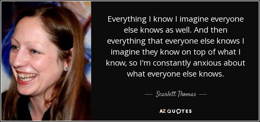 Everything I know I imagine everyone else knows as well. And then everything that everyone else knows I imagine they know on top of what I know, so I'm constantly anxious about what everyone else knows. - Scarlett Thomas