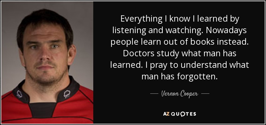 Everything I know I learned by listening and watching. Nowadays people learn out of books instead. Doctors study what man has learned. I pray to understand what man has forgotten. - Vernon Cooper