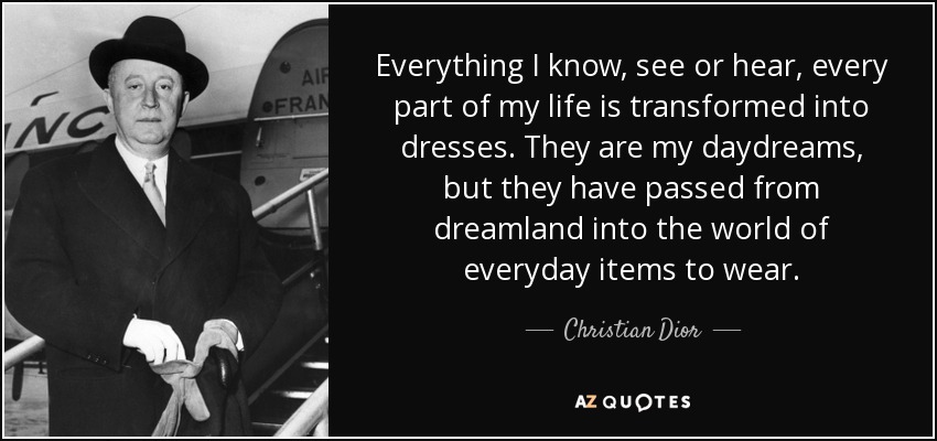 Everything I know, see or hear, every part of my life is transformed into dresses. They are my daydreams, but they have passed from dreamland into the world of everyday items to wear. - Christian Dior
