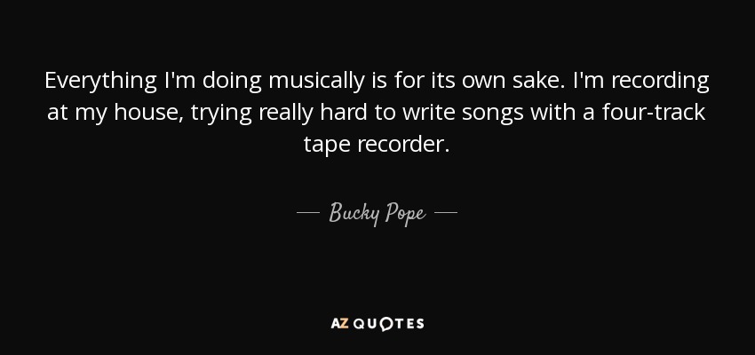 Everything I'm doing musically is for its own sake. I'm recording at my house, trying really hard to write songs with a four-track tape recorder. - Bucky Pope