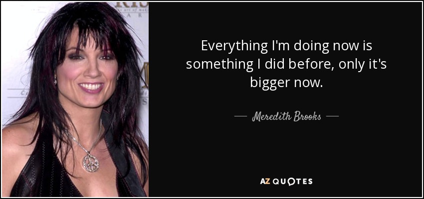 Everything I'm doing now is something I did before, only it's bigger now. - Meredith Brooks