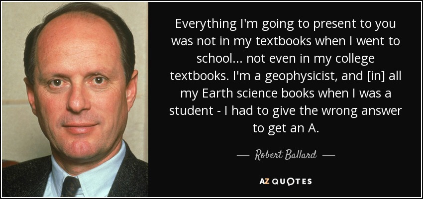 Everything I'm going to present to you was not in my textbooks when I went to school ... not even in my college textbooks. I'm a geophysicist, and [in] all my Earth science books when I was a student - I had to give the wrong answer to get an A. - Robert Ballard