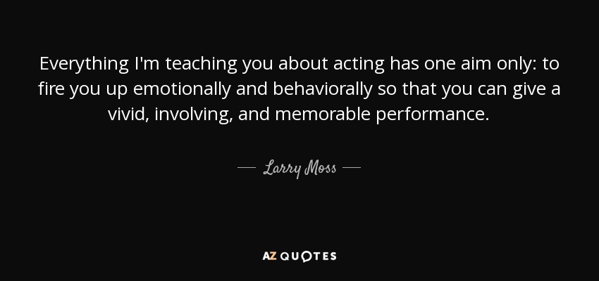 Everything I'm teaching you about acting has one aim only: to fire you up emotionally and behaviorally so that you can give a vivid, involving, and memorable performance. - Larry Moss