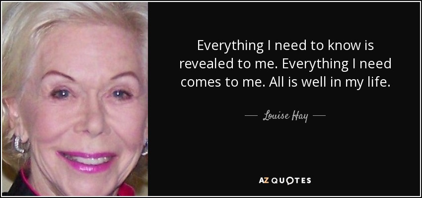 Everything I need to know is revealed to me. Everything I need comes to me. All is well in my life. - Louise Hay