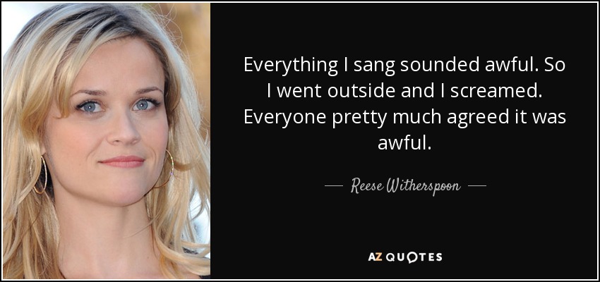 Everything I sang sounded awful. So I went outside and I screamed. Everyone pretty much agreed it was awful. - Reese Witherspoon