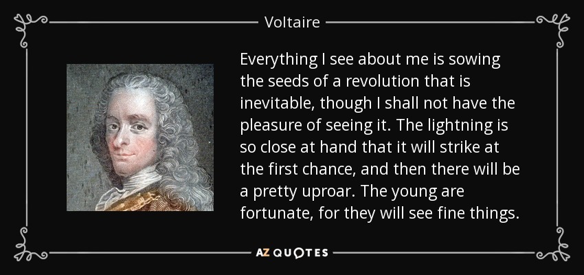 Everything I see about me is sowing the seeds of a revolution that is inevitable, though I shall not have the pleasure of seeing it. The lightning is so close at hand that it will strike at the first chance, and then there will be a pretty uproar. The young are fortunate, for they will see fine things. - Voltaire