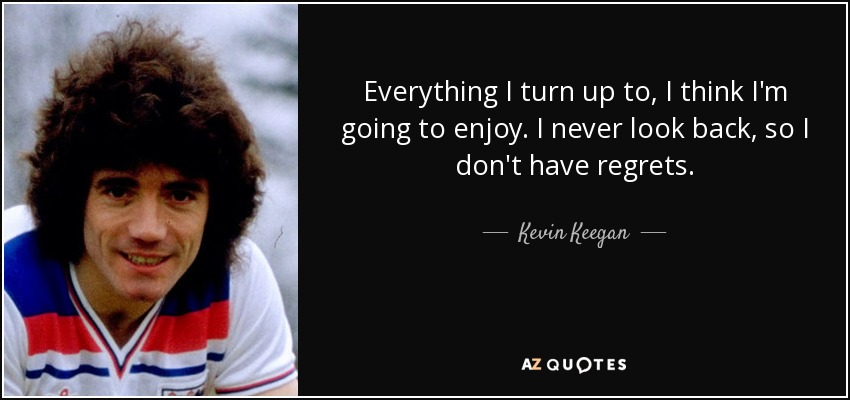 Everything I turn up to, I think I'm going to enjoy. I never look back, so I don't have regrets. - Kevin Keegan